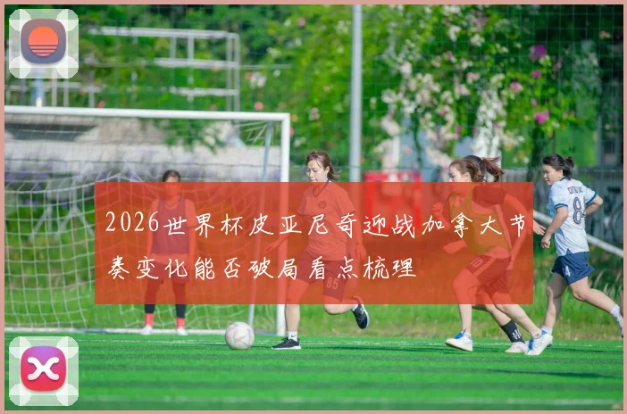 2026世界杯皮亚尼奇迎战加拿大节奏变化能否破局看点梳理