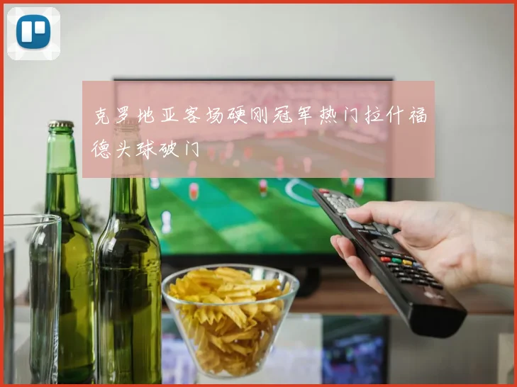 克罗地亚客场硬刚冠军热门拉什福德头球破门