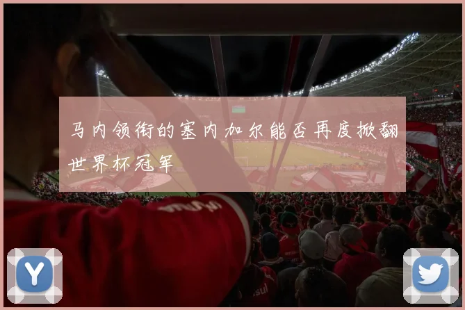 马内领衔的塞内加尔能否再度掀翻世界杯冠军