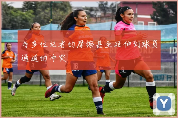 与多位记者的摩擦甚至延伸到球员通道的冲突