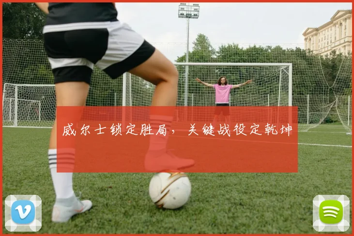 威尔士锁定胜局，关键战役定乾坤
