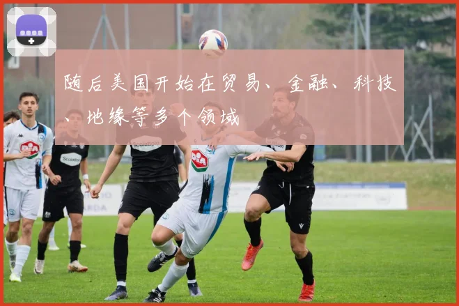 随后美国开始在贸易、金融、科技、地缘等多个领域