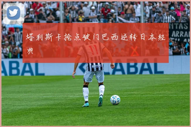 塔利斯卡抢点破门巴西逆转日本经典