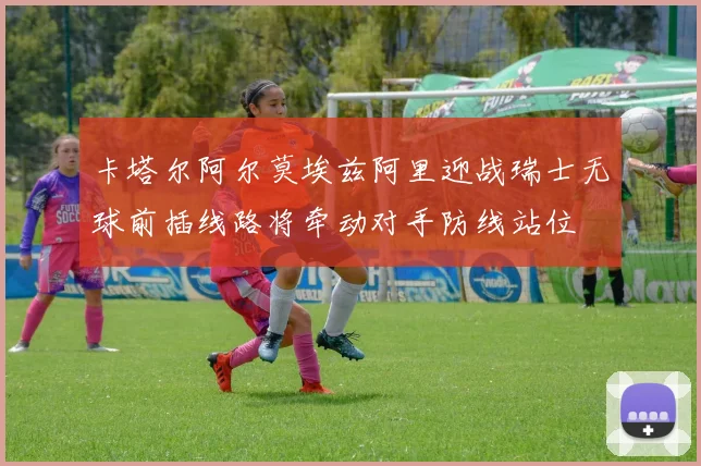 卡塔尔阿尔莫埃兹阿里迎战瑞士无球前插线路将牵动对手防线站位