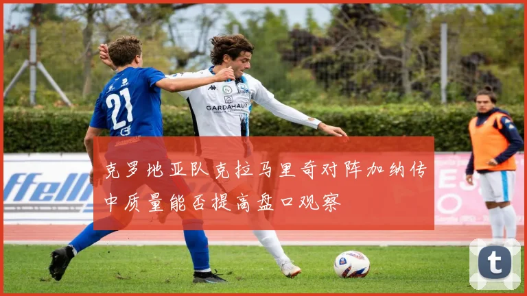 克罗地亚队克拉马里奇对阵加纳传中质量能否提高盘口观察