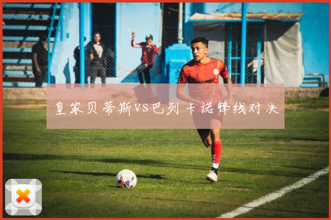 皇家贝蒂斯vs巴列卡诺锋线对决
