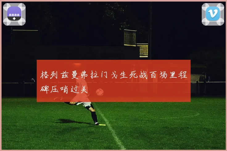 格列兹曼弗拉门戈生死战百场里程碑压哨过关