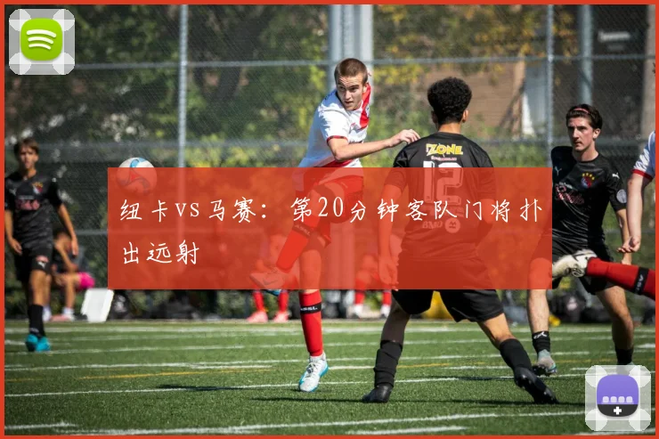 纽卡vs马赛:第20分钟客队门将扑出远射