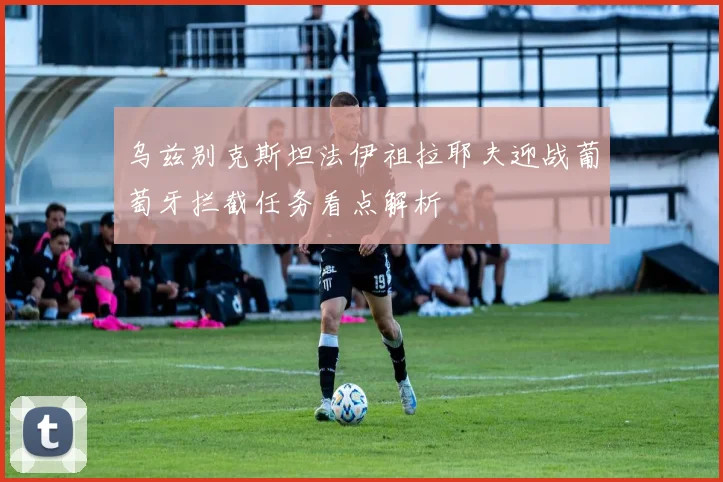 乌兹别克斯坦法伊祖拉耶夫迎战葡萄牙拦截任务看点解析