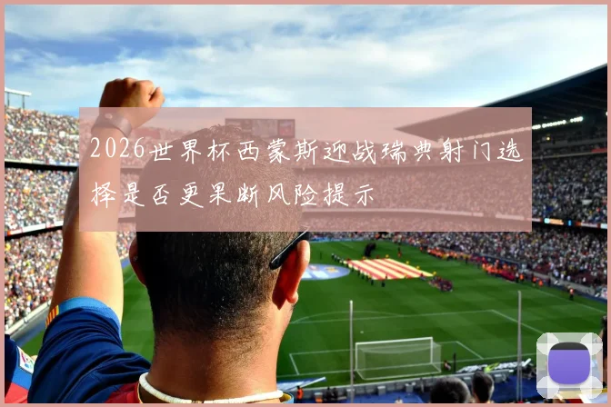 2026世界杯西蒙斯迎战瑞典射门选择是否更果断风险提示
