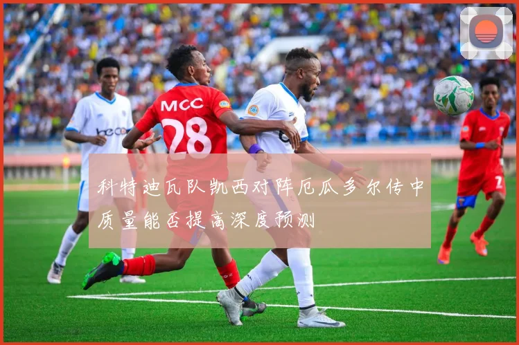 科特迪瓦队凯西对阵厄瓜多尔传中质量能否提高深度预测