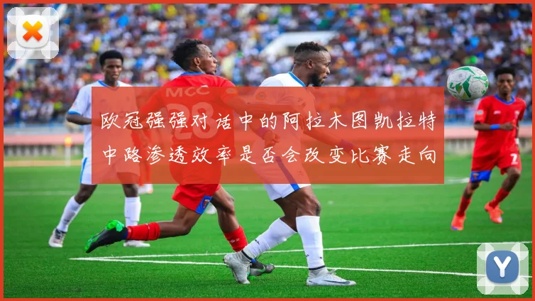 欧冠强强对话中的阿拉木图凯拉特中路渗透效率是否会改变比赛走向