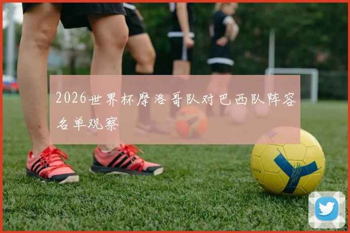 2026世界杯摩洛哥队对巴西队阵容名单观察