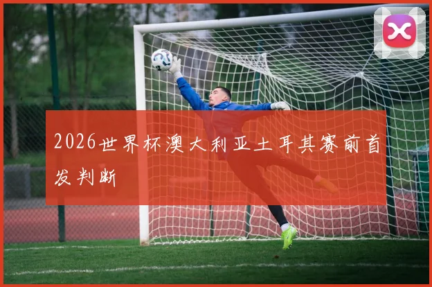 2026世界杯澳大利亚土耳其赛前首发判断