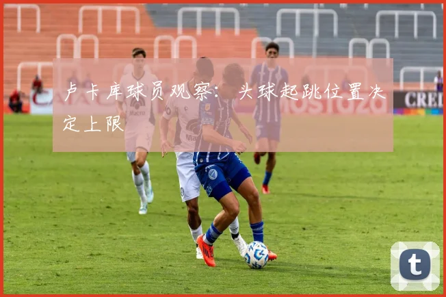卢卡库球员观察：头球起跳位置决定上限