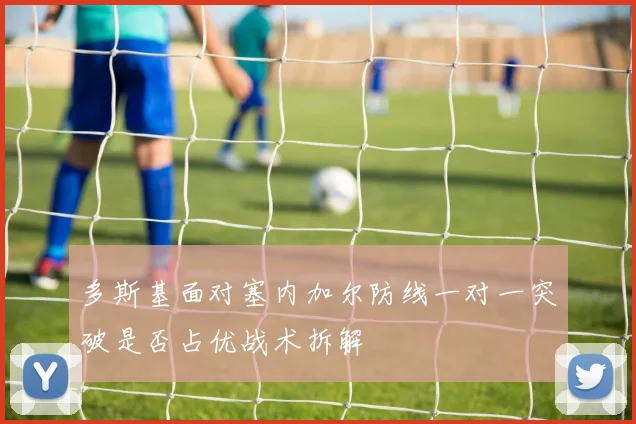 多斯基面对塞内加尔防线一对一突破是否占优战术拆解